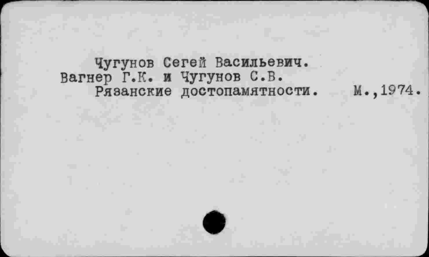 ﻿Чугунов Сегей Васильевич. Вагнер Г.К. и Чугунов С.В.
Рязанские достопамятности.
М.,1974.